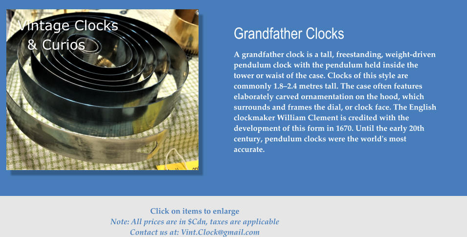 Vintage Clocks Grandfather Clocks A grandfather clock is a tall, freestanding, weight-driven pendulum clock with the pendulum held inside the tower or waist of the case. Clocks of this style are commonly 1.8–2.4 metres tall. The case often features elaborately carved ornamentation on the hood, which surrounds and frames the dial, or clock face. The English clockmaker William Clement is credited with the development of this form in 1670. Until the early 20th century, pendulum clocks were the world's most accurate. & Curios  Click on items to enlarge Note: All prices are in $Cdn, taxes are applicable Contact us at: Vint.Clock@gmail.com