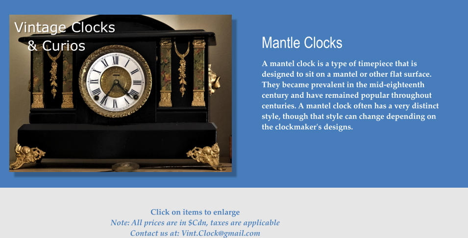 Vintage Clocks & Curios Mantle Clocks A mantel clock is a type of timepiece that is designed to sit on a mantel or other flat surface. They became prevalent in the mid-eighteenth century and have remained popular throughout centuries. A mantel clock often has a very distinct style, though that style can change depending on the clockmaker's designs.    Click on items to enlarge Note: All prices are in $Cdn, taxes are applicable Contact us at: Vint.Clock@gmail.com