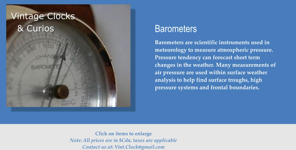 Barometers Barometers are scientific instruments used in meteorology to measure atmospheric pressure. Pressure tendency can forecast short term changes in the weather. Many measurements of air pressure are used within surface weather analysis to help find surface troughs, high pressure systems and frontal boundaries. Vintage Clocks & Curios  Click on items to enlarge Note: All prices are in $Cdn, taxes are applicable Contact us at: Vint.Clock@gmail.com